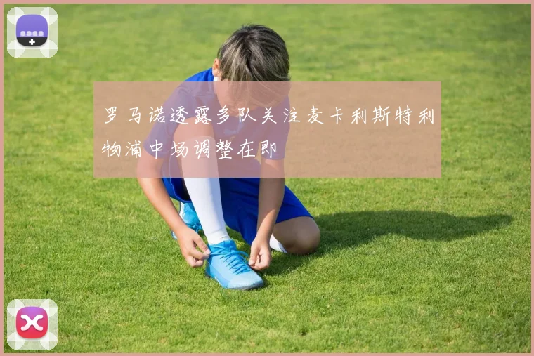 罗马诺透露多队关注麦卡利斯特利物浦中场调整在即