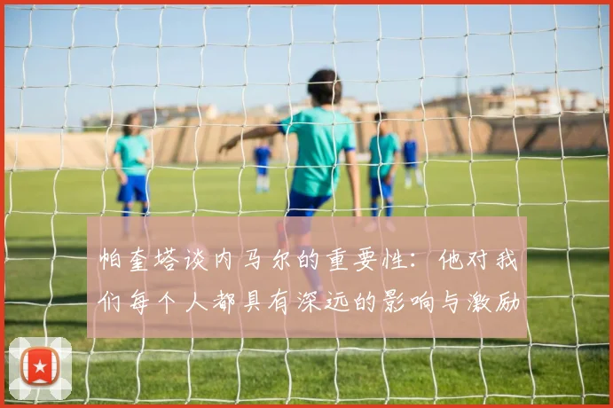 帕奎塔谈内马尔的重要性：他对我们每个人都具有深远的影响与激励