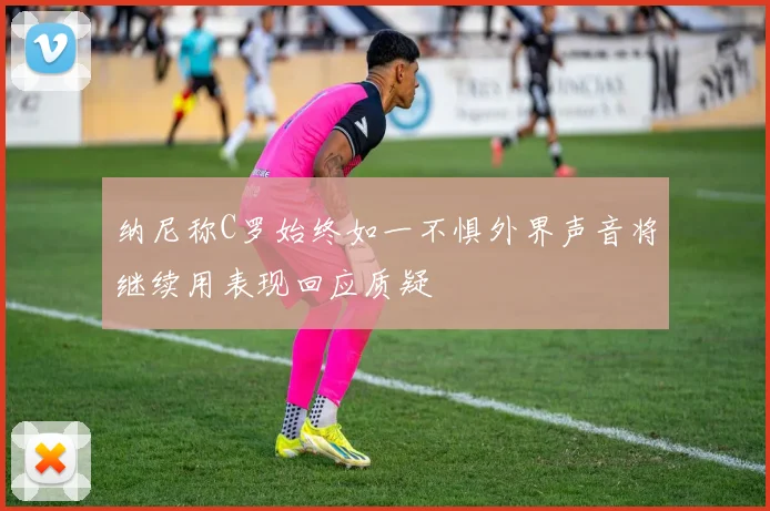 纳尼称C罗始终如一不惧外界声音将继续用表现回应质疑