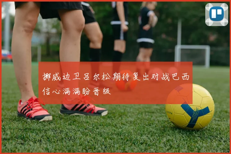 挪威边卫吕尔松期待复出对战巴西信心满满盼晋级