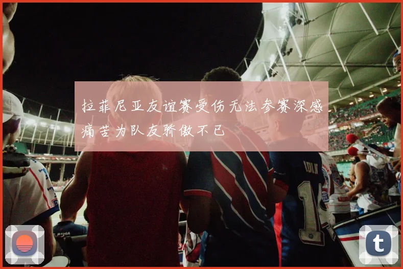 拉菲尼亚友谊赛受伤无法参赛深感痛苦为队友骄傲不已