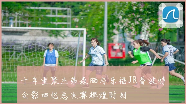 十年重聚杰弗森晒与乐福JR香波特合影回忆总决赛辉煌时刻