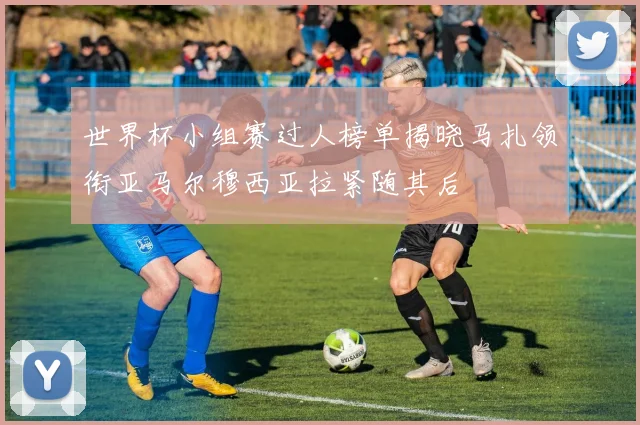 世界杯小组赛过人榜单揭晓马扎领衔亚马尔穆西亚拉紧随其后