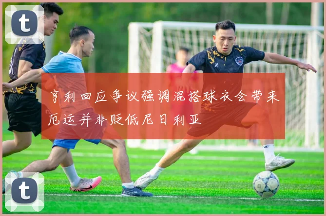 亨利回应争议强调混搭球衣会带来厄运并非贬低尼日利亚