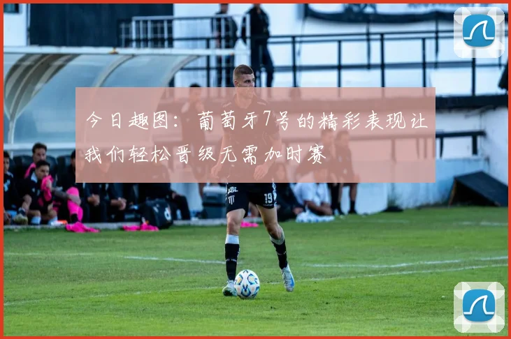 今日趣图：葡萄牙7号的精彩表现让我们轻松晋级无需加时赛