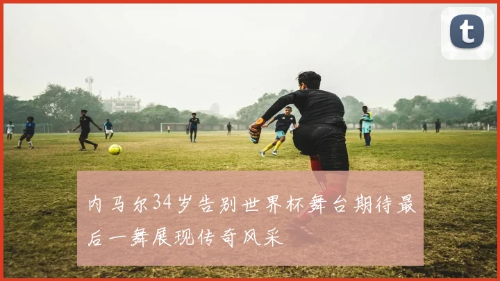 内马尔34岁告别世界杯舞台期待最后一舞展现传奇风采