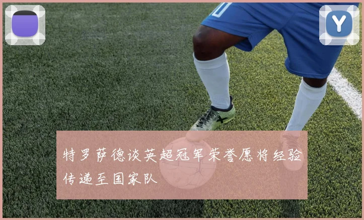 特罗萨德谈英超冠军荣誉愿将经验传递至国家队
