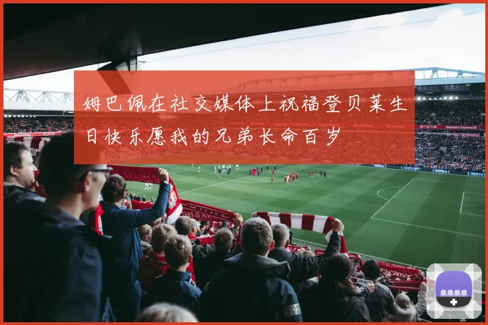 姆巴佩在社交媒体上祝福登贝莱生日快乐愿我的兄弟长命百岁