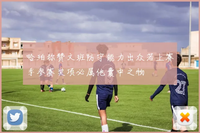 哈珀称赞文班防守能力出众若上赛季参赛奖项必属他囊中之物