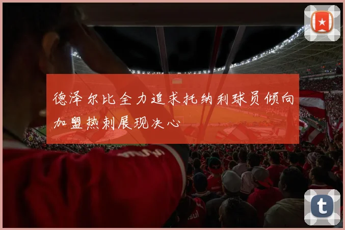 德泽尔比全力追求托纳利球员倾向加盟热刺展现决心