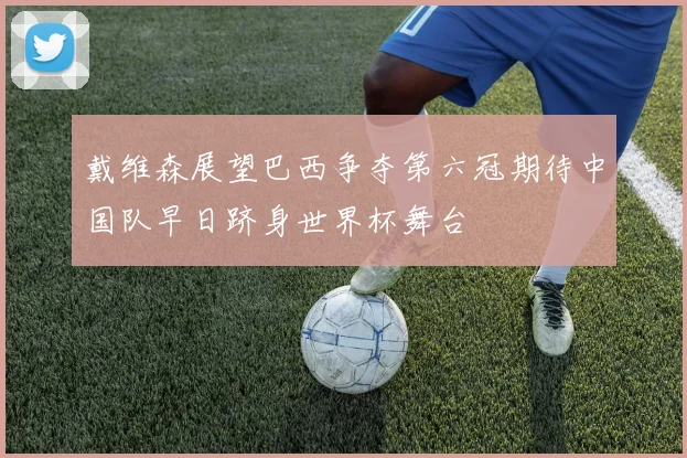 戴维森展望巴西争夺第六冠期待中国队早日跻身世界杯舞台