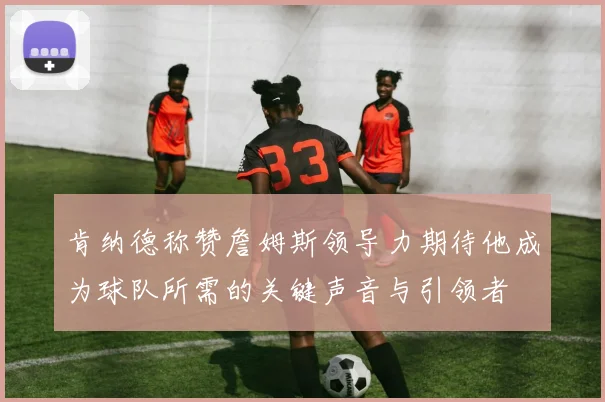 肯纳德称赞詹姆斯领导力期待他成为球队所需的关键声音与引领者