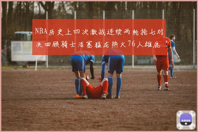 NBA历史上四次激战连续两轮抢七对决回顾骑士活塞猛龙热火76人雄鹿子弹马刺