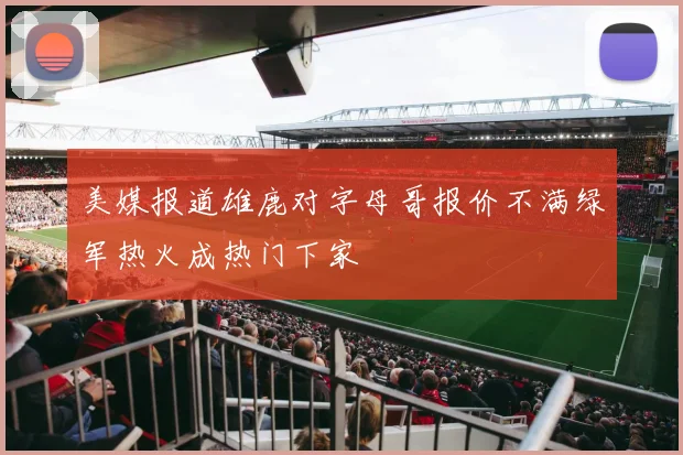 美媒报道雄鹿对字母哥报价不满绿军热火成热门下家