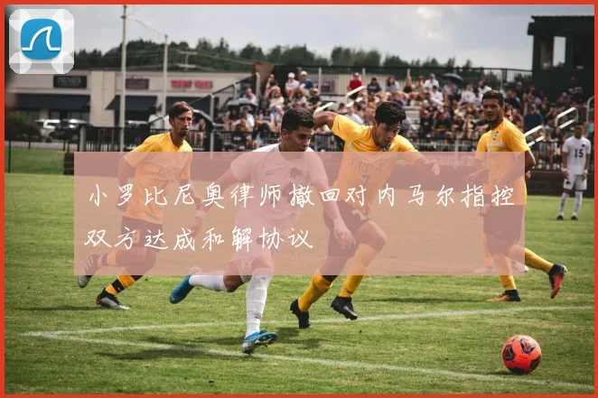小罗比尼奥律师撤回对内马尔指控双方达成和解协议