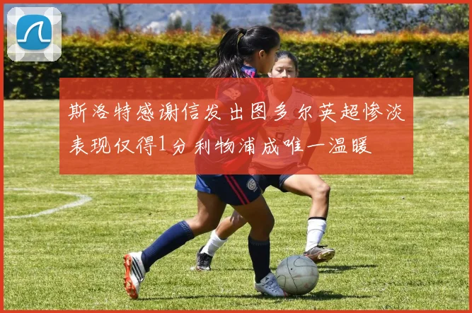 斯洛特感谢信发出图多尔英超惨淡表现仅得1分利物浦成唯一温暖