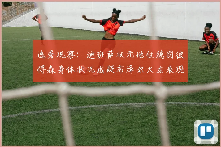 选秀观察：迪班萨状元地位稳固彼得森身体状况成疑布泽尔火龙表现引关注