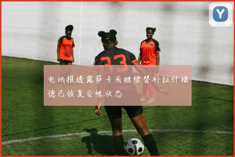 电讯报透露萨卡或继续替补拉什福德已恢复合练状态