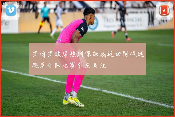 罗梅罗缺席热刺保级战返回阿根廷观看母队比赛引发关注