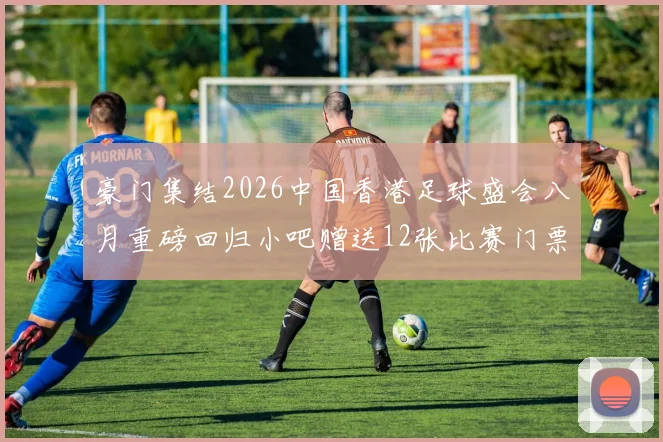 豪门集结2026中国香港足球盛会八月重磅回归小吧赠送12张比赛门票等你来拿