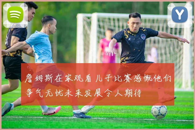 詹姆斯在家观看儿子比赛感慨他们争气无忧未来发展令人期待