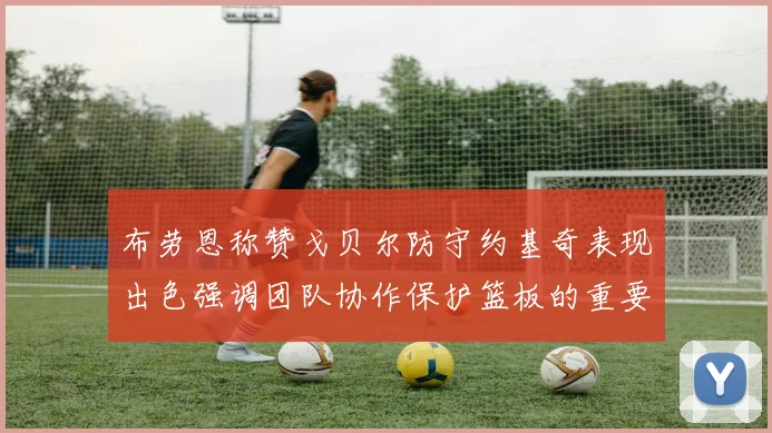 布劳恩称赞戈贝尔防守约基奇表现出色强调团队协作保护篮板的重要性