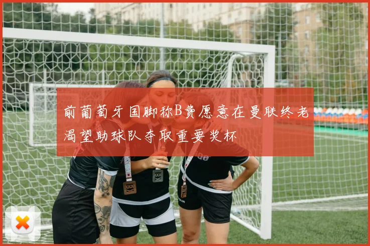 前葡萄牙国脚称B费愿意在曼联终老渴望助球队夺取重要奖杯