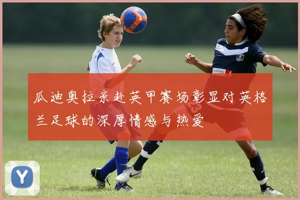 瓜迪奥拉亲赴英甲赛场彰显对英格兰足球的深厚情感与热爱