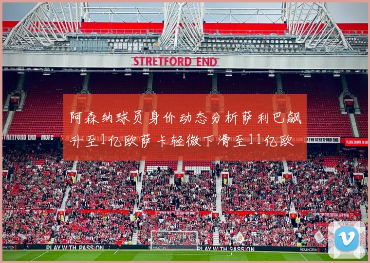 阿森纳球员身价动态分析萨利巴飙升至1亿欧萨卡轻微下滑至11亿欧