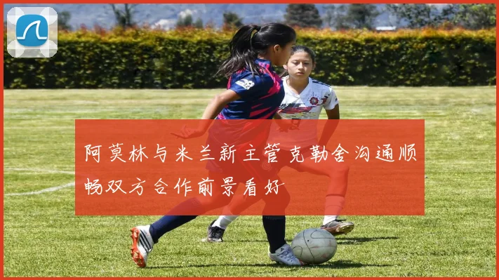 阿莫林与米兰新主管克勒舍沟通顺畅双方合作前景看好