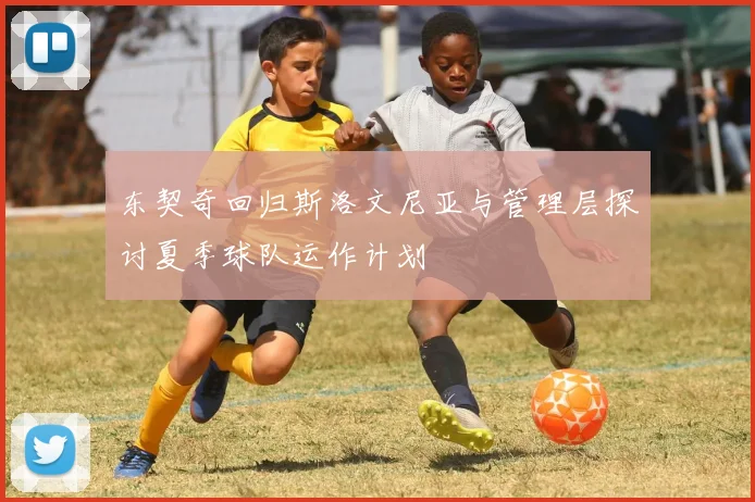 东契奇回归斯洛文尼亚与管理层探讨夏季球队运作计划